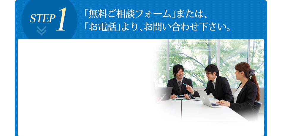 「無料ご相談フォーム」または、「お電話」より、お問い合わせ下さい。