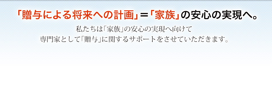 「贈与による将来への計画」＝「家族」の安心の実現へ。私たちは「家族」の安心の実現へ向けて専門家として「贈与」に関するサポートをさせていただきます。