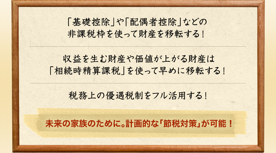 【「基礎控除」や「配偶者控除」などの非課税枠を使って財産を移転する！】【収益を生む財産や価値が上がる財産は「相続時精算課税」を使って早めに移転する！】【税務上の優遇税制をフル活用する！】