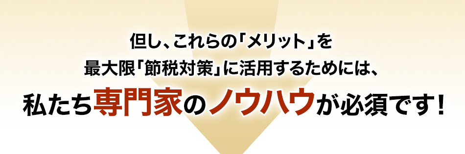 但し、これらの「メリット」を最大限「節税対策」に活用するためには、私たち専門家のノウハウが必須です！