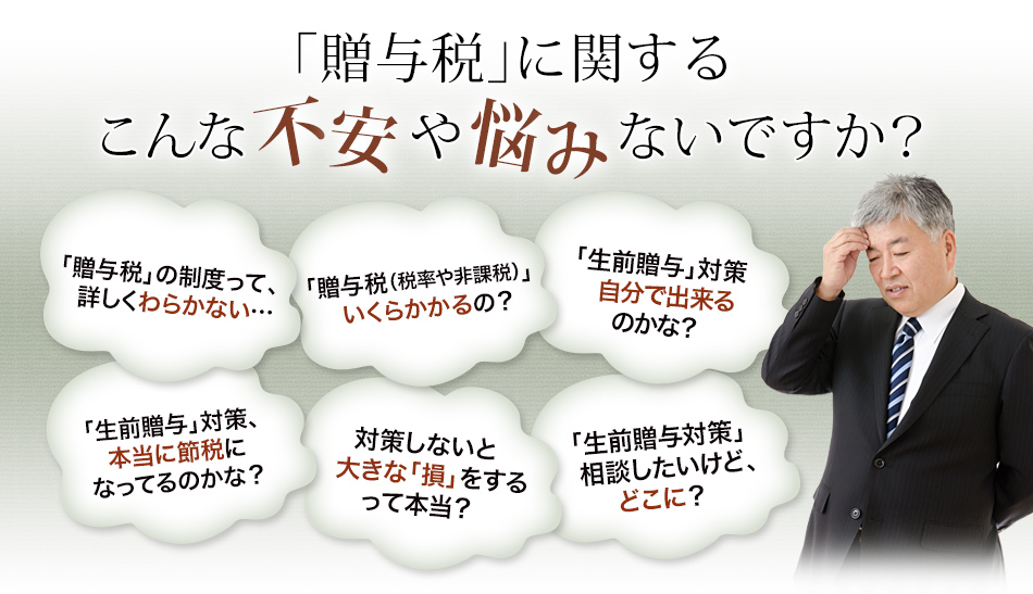 「贈与税」に関するこんな不安や悩みないですか？【「贈与税」の制度って、詳しくわらかない…】【「贈与税（税率や非課税）」いくらかかるの？】【「生前贈与」対策自分で出来るのかな？】【「生前贈与」対策、 本当に節税になってるのかな？】【対策しないと大きな「損」をするって本当？】【「生前贈与対策」相談したいけど、どこに？】