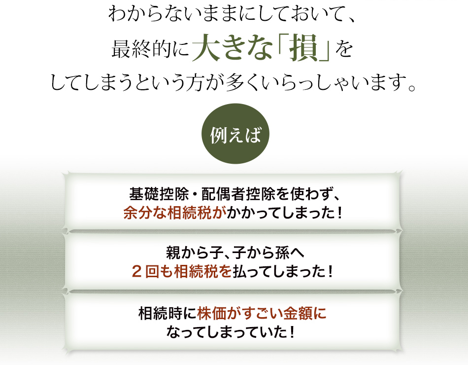 わからないままにしておいて、最終的に大きな「損」をしてしまうという方が多くいらっしゃいます。【基礎控除・配偶者控除を使わず、余分な相続税がかかってしまった！】【親から子、子から孫へ2回も相続税を払ってしまった！】【相続時に株価がすごい金額になってしまっていた！】